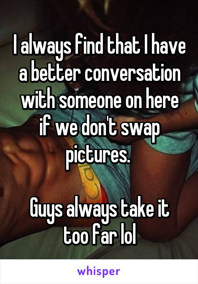 I always find that I have a better conversation with someone on here if we don't swap pictures. 

Guys always take it too far lol