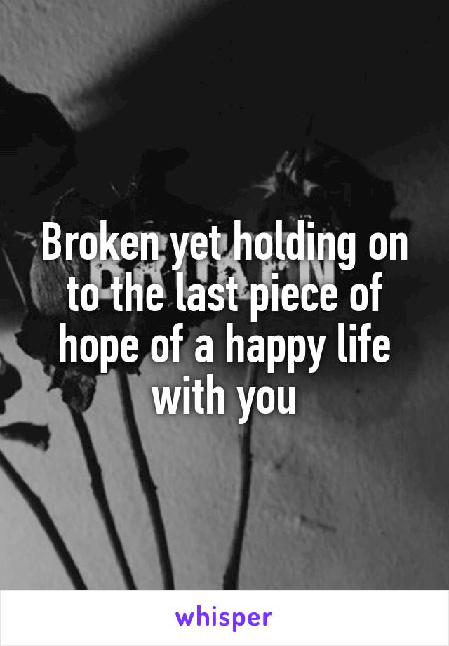 Broken yet holding on to the last piece of hope of a happy life with you