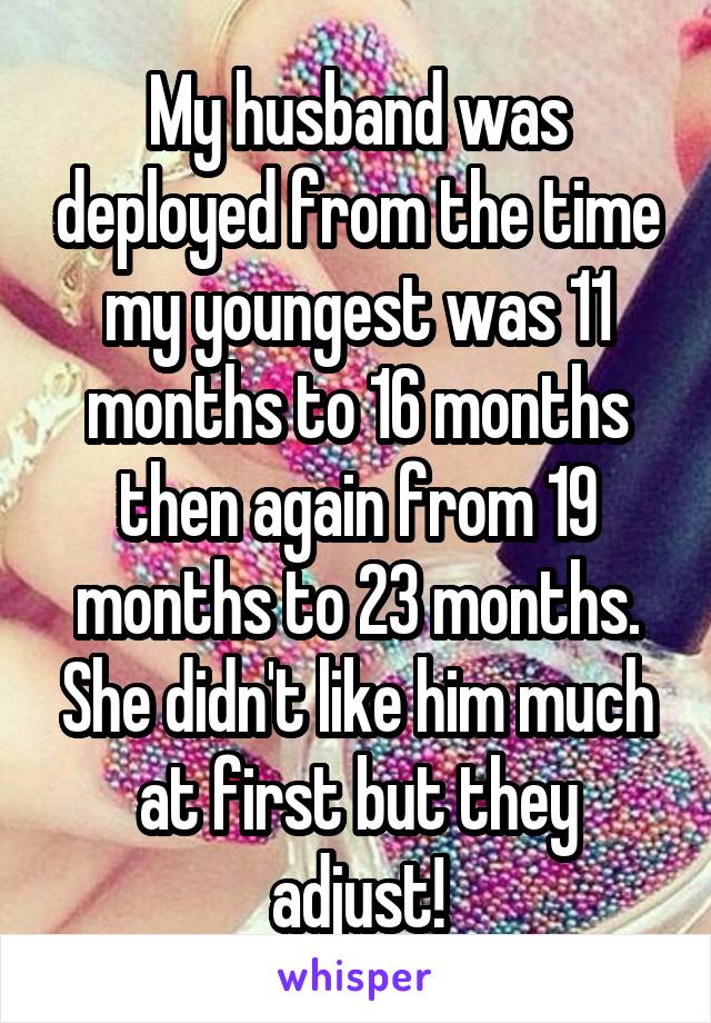 My husband was deployed from the time my youngest was 11 months to 16 months then again from 19 months to 23 months. She didn't like him much at first but they adjust!