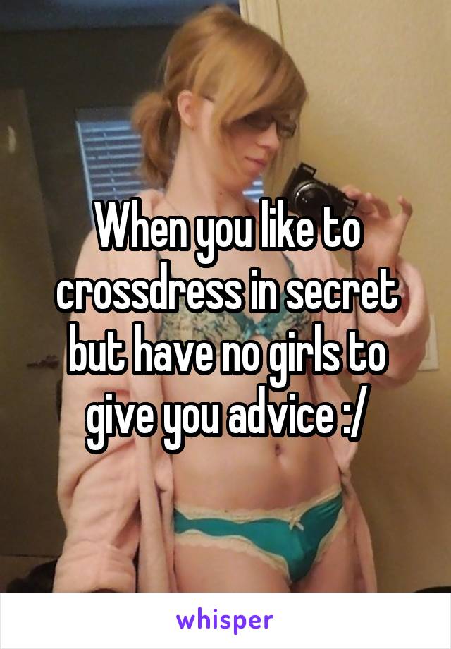 When you like to crossdress in secret but have no girls to give you advice :/