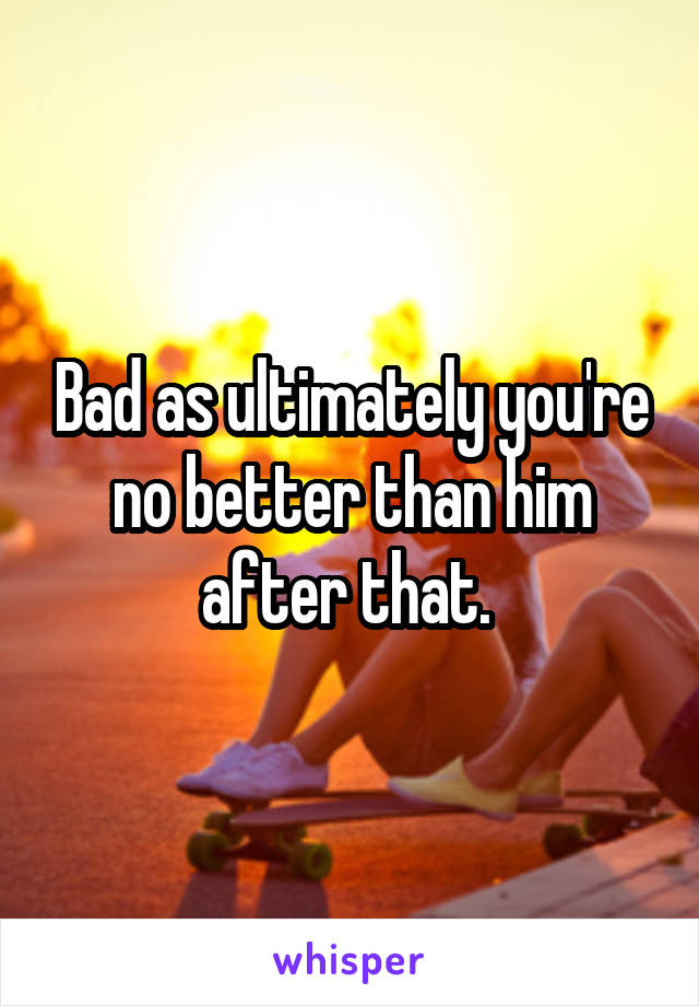 Bad as ultimately you're no better than him after that. 