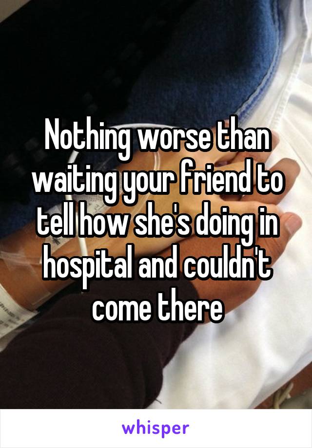 Nothing worse than waiting your friend to tell how she's doing in hospital and couldn't come there