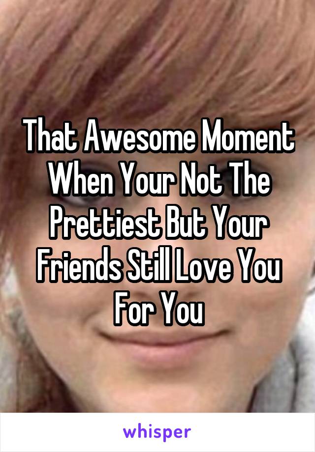 That Awesome Moment When Your Not The Prettiest But Your Friends Still Love You For You