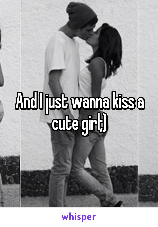 And I just wanna kiss a cute girl;)