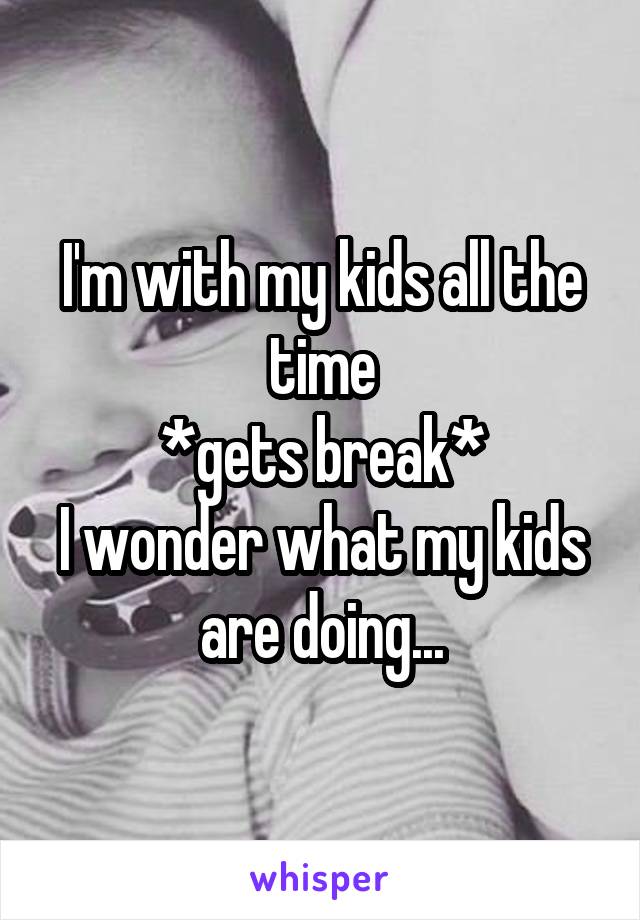 I'm with my kids all the time
*gets break*
I wonder what my kids are doing...