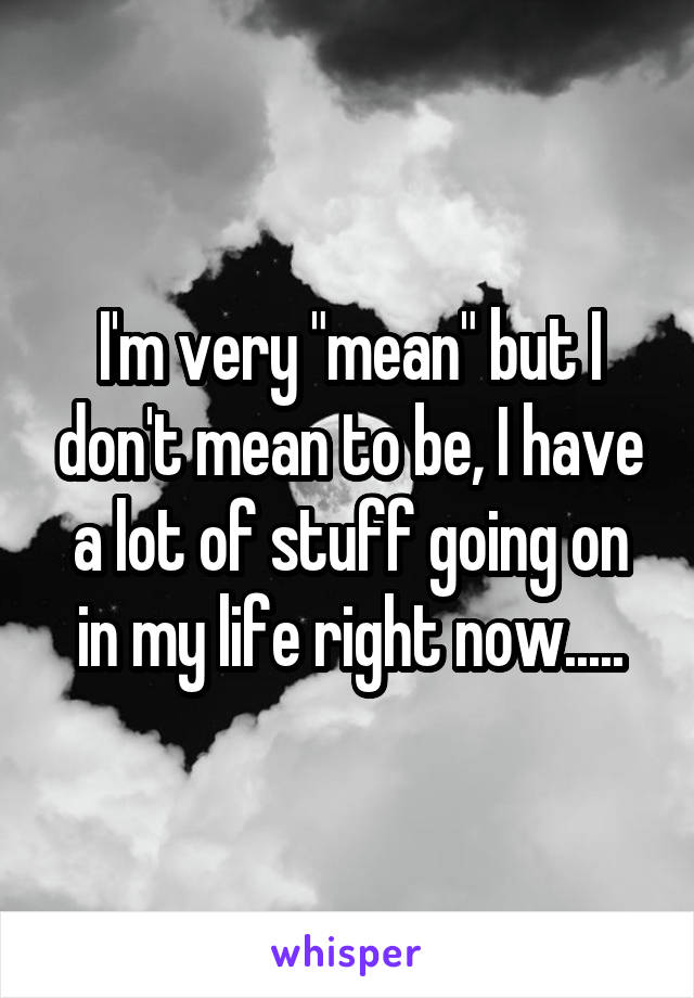 I'm very "mean" but I don't mean to be, I have a lot of stuff going on in my life right now.....