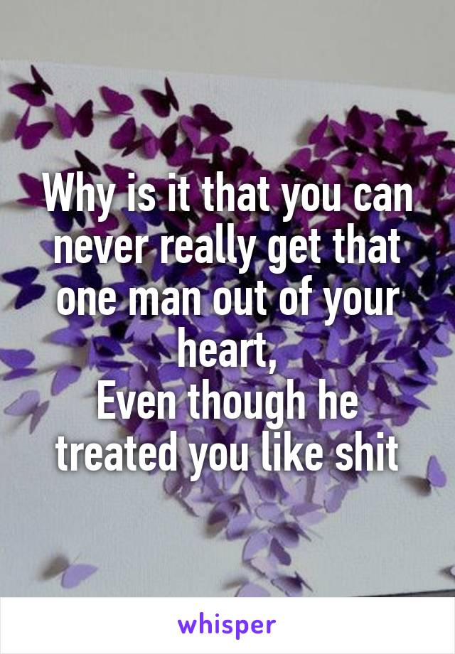 Why is it that you can never really get that one man out of your heart,
Even though he treated you like shit