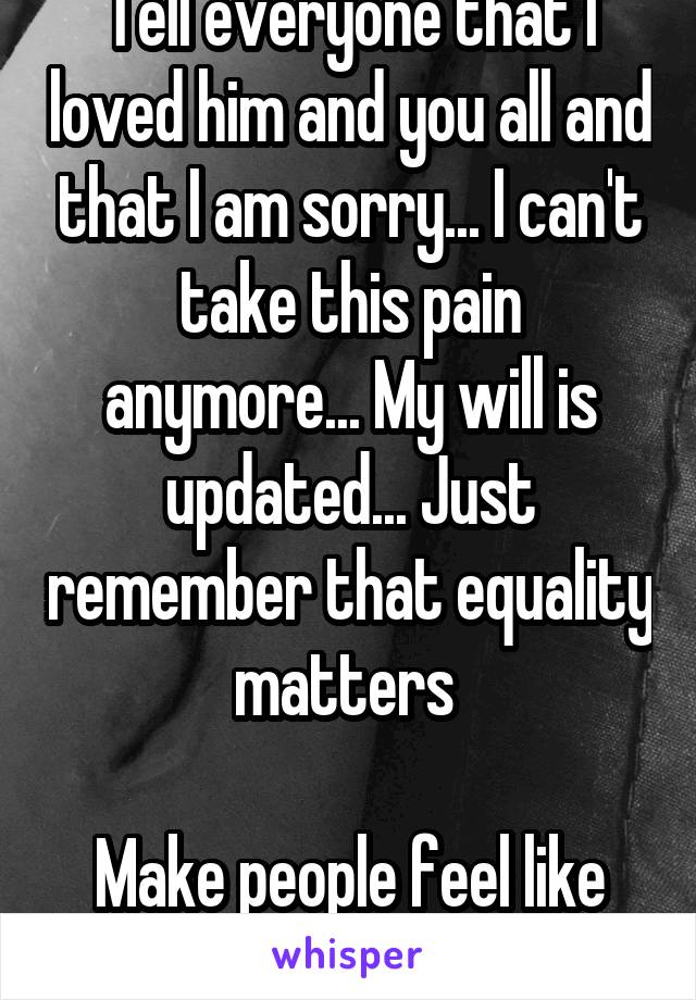 Tell everyone that I loved him and you all and that I am sorry... I can't take this pain anymore... My will is updated... Just remember that equality matters 

Make people feel like they matter 
