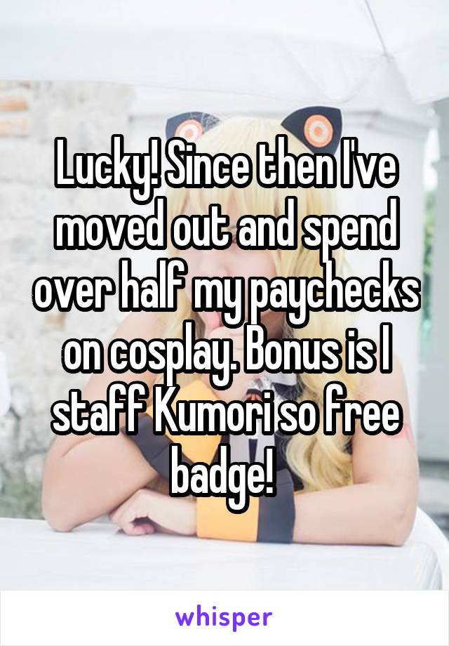 Lucky! Since then I've moved out and spend over half my paychecks on cosplay. Bonus is I staff Kumori so free badge! 