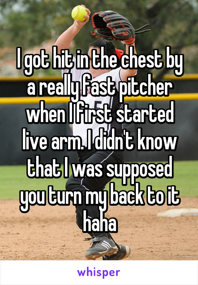 I got hit in the chest by a really fast pitcher when I first started live arm. I didn't know that I was supposed you turn my back to it haha