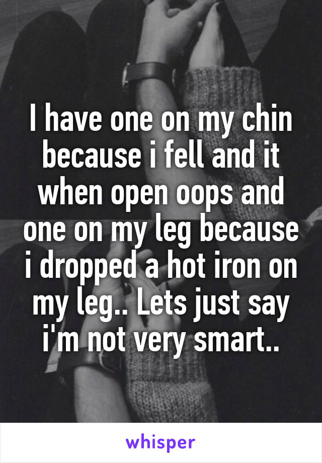 I have one on my chin because i fell and it when open oops and one on my leg because i dropped a hot iron on my leg.. Lets just say i'm not very smart..