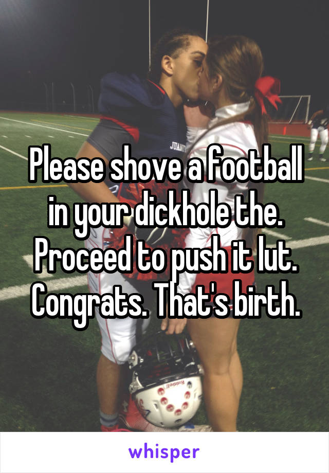 Please shove a football in your dickhole the. Proceed to push it lut. Congrats. That's birth.