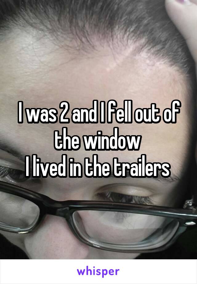 I was 2 and I fell out of the window 
I lived in the trailers 