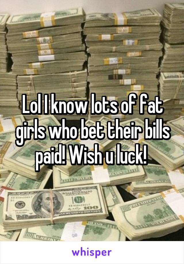 Lol I know lots of fat girls who bet their bills paid! Wish u luck! 