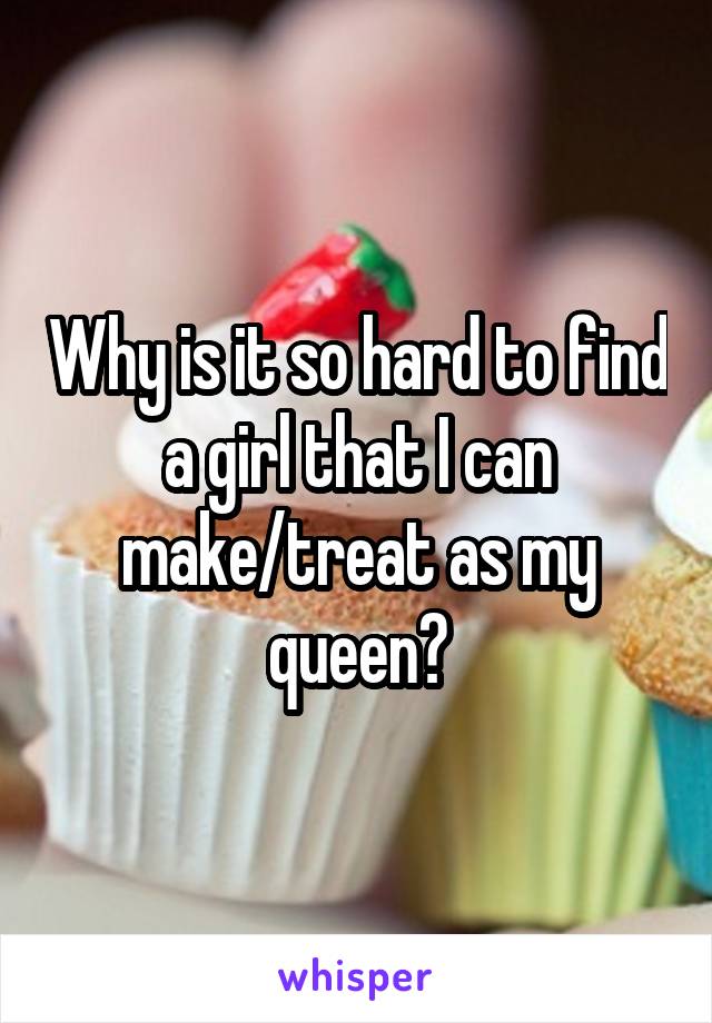 Why is it so hard to find a girl that I can make/treat as my queen?