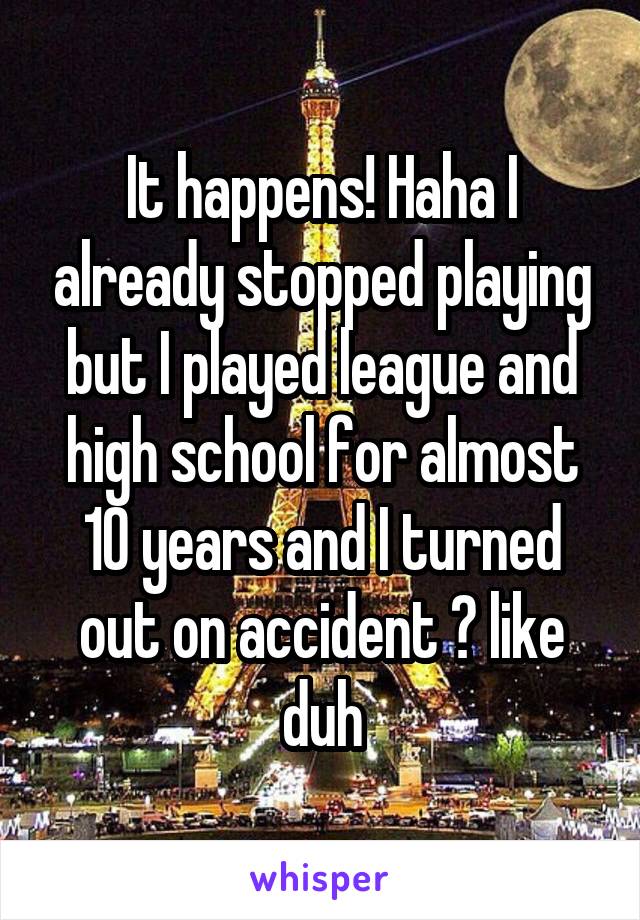 It happens! Haha I already stopped playing but I played league and high school for almost 10 years and I turned out on accident 😂 like duh