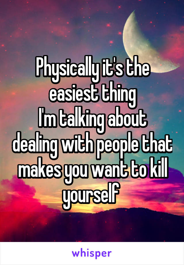 Physically it's the easiest thing
I'm talking about dealing with people that makes you want to kill yourself 