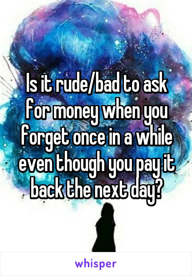 Is it rude/bad to ask for money when you forget once in a while even though you pay it back the next day?