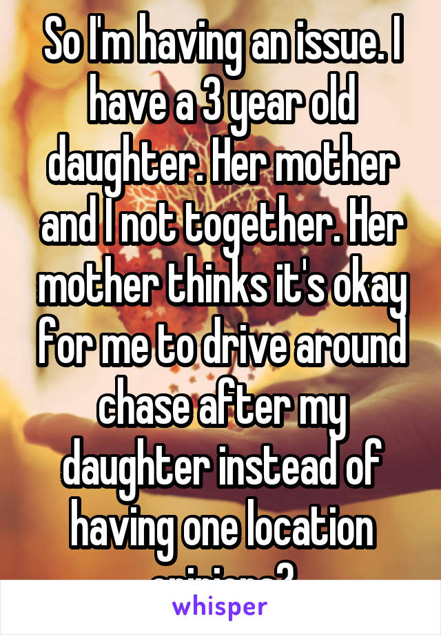 So I'm having an issue. I have a 3 year old daughter. Her mother and I not together. Her mother thinks it's okay for me to drive around chase after my daughter instead of having one location opinions?