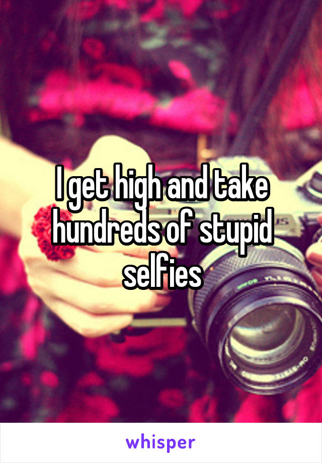I get high and take hundreds of stupid selfies