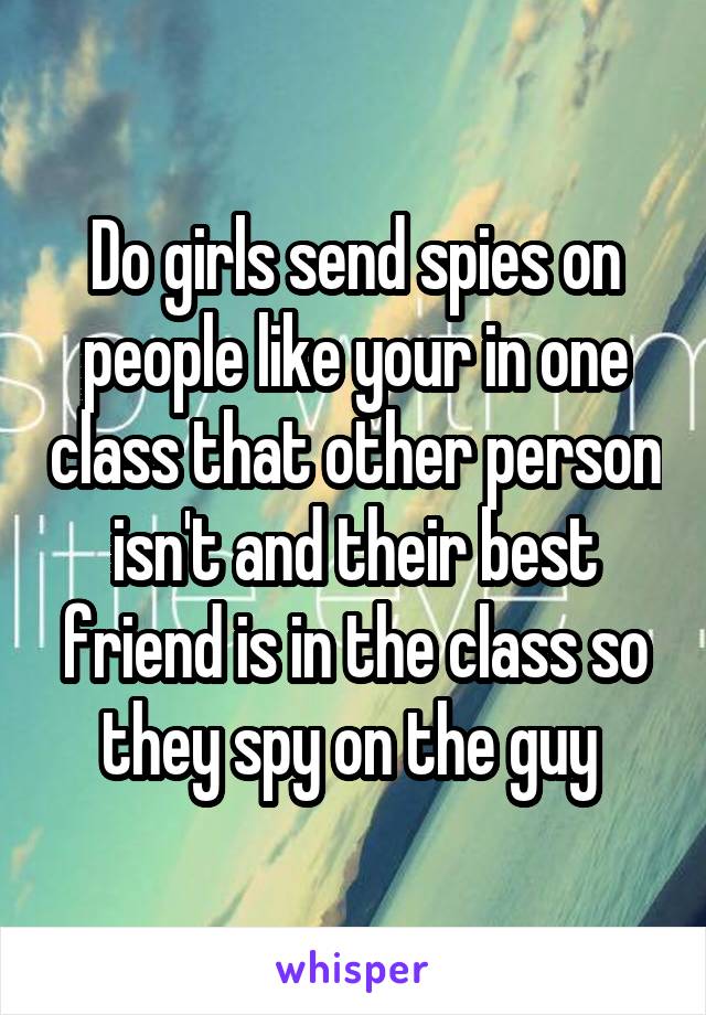 Do girls send spies on people like your in one class that other person isn't and their best friend is in the class so they spy on the guy 