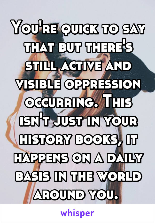 You're quick to say that but there's still active and visible oppression occurring. This isn't just in your history books, it happens on a daily basis in the world around you. 