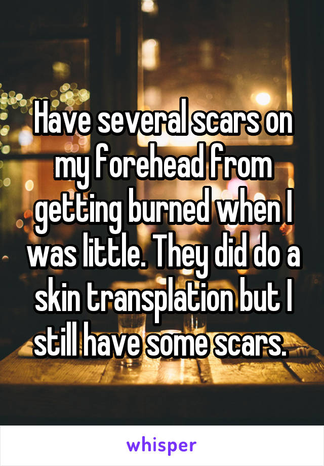 Have several scars on my forehead from getting burned when I was little. They did do a skin transplation but I still have some scars. 