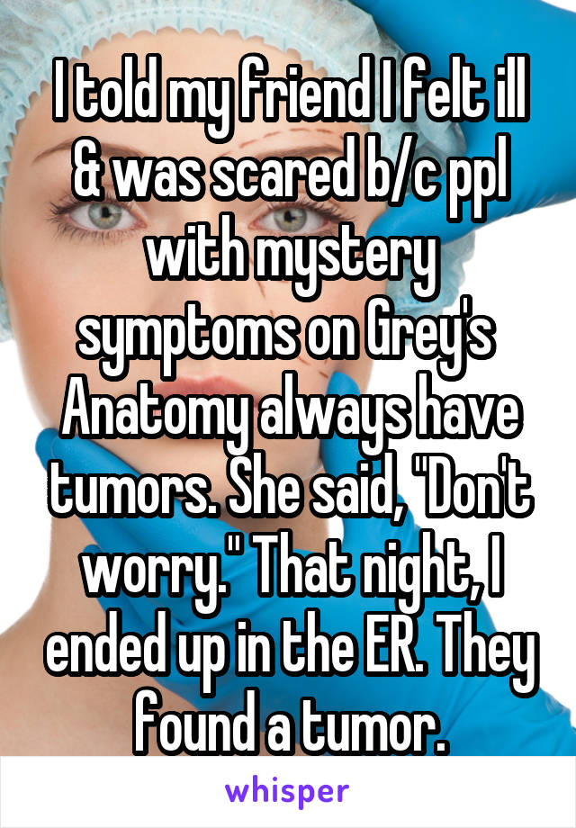 I told my friend I felt ill & was scared b/c ppl with mystery symptoms on Grey's  Anatomy always have tumors. She said, "Don't worry." That night, I ended up in the ER. They found a tumor.