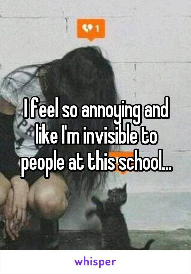 I feel so annoying and like I'm invisible to people at this school...