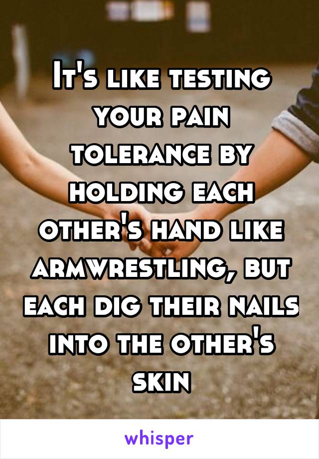 It's like testing your pain tolerance by holding each other's hand like armwrestling, but each dig their nails into the other's skin