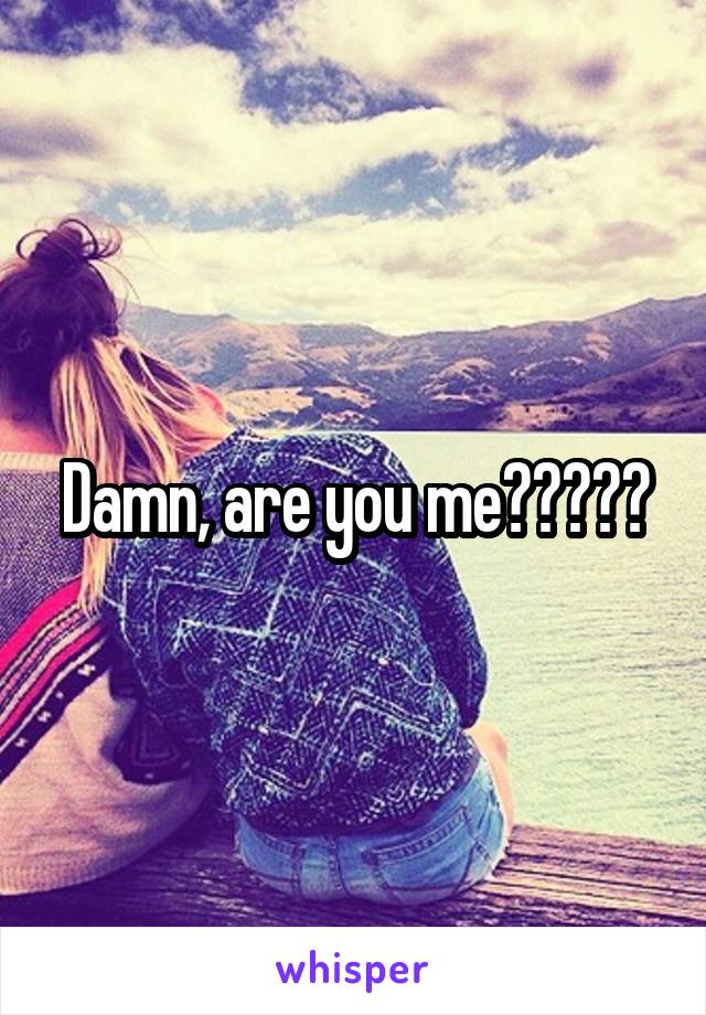 Damn, are you me?????
