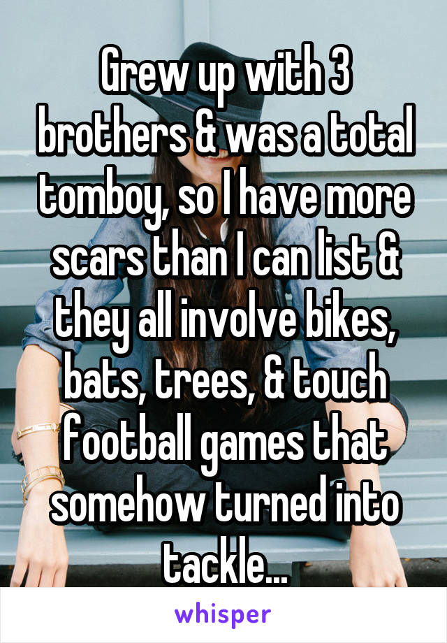 Grew up with 3 brothers & was a total tomboy, so I have more scars than I can list & they all involve bikes, bats, trees, & touch football games that somehow turned into tackle...