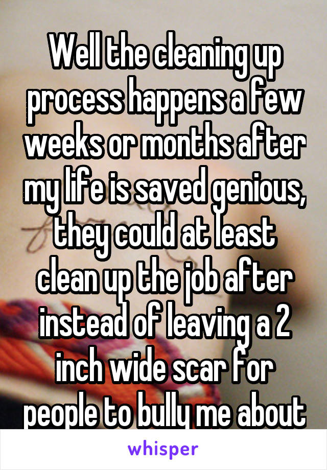 Well the cleaning up process happens a few weeks or months after my life is saved genious, they could at least clean up the job after instead of leaving a 2 inch wide scar for people to bully me about