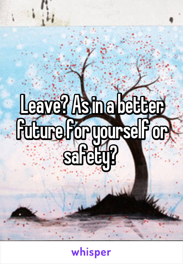 Leave? As in a better future for yourself or safety? 
