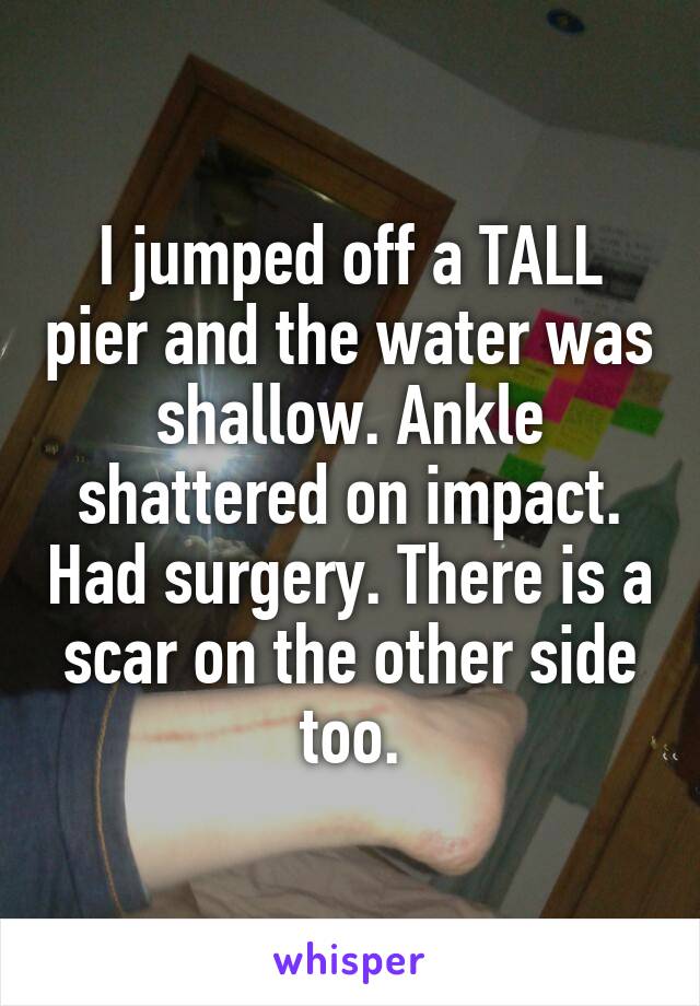 I jumped off a TALL pier and the water was shallow. Ankle shattered on impact. Had surgery. There is a scar on the other side too.