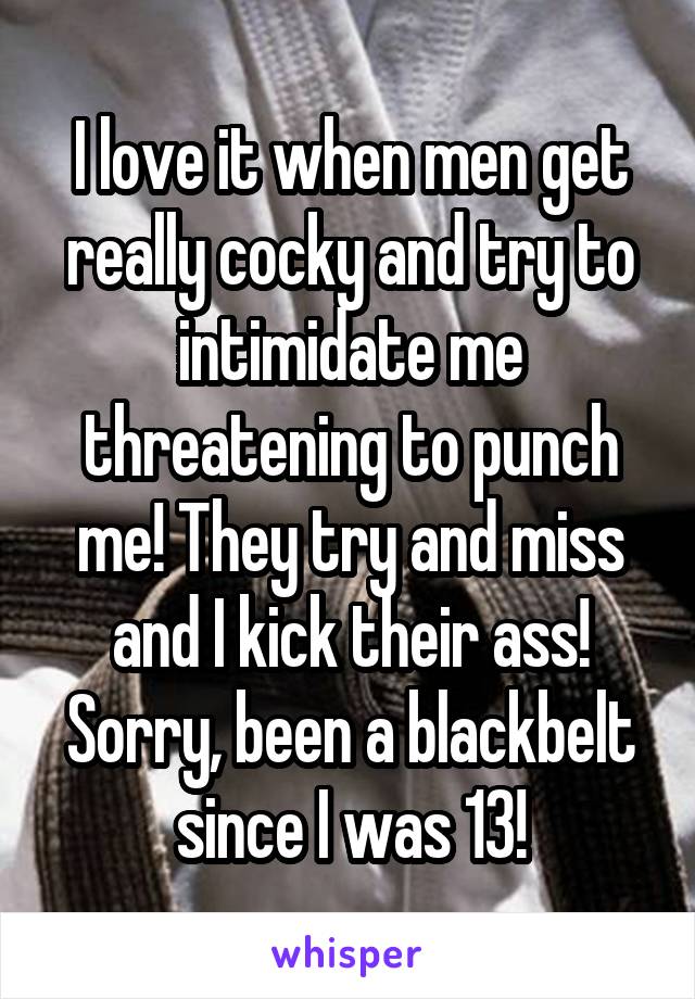 I love it when men get really cocky and try to intimidate me threatening to punch me! They try and miss and I kick their ass! Sorry, been a blackbelt since I was 13!