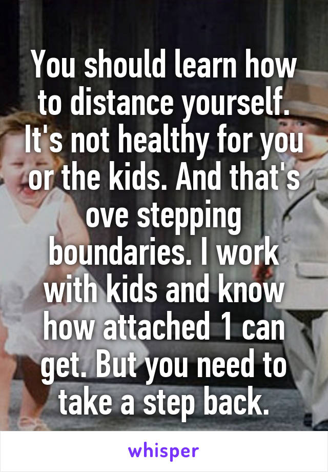 You should learn how to distance yourself. It's not healthy for you or the kids. And that's ove stepping boundaries. I work with kids and know how attached 1 can get. But you need to take a step back.