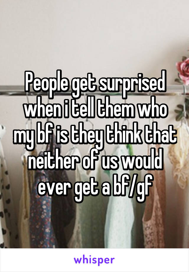 People get surprised when i tell them who my bf is they think that neither of us would ever get a bf/gf