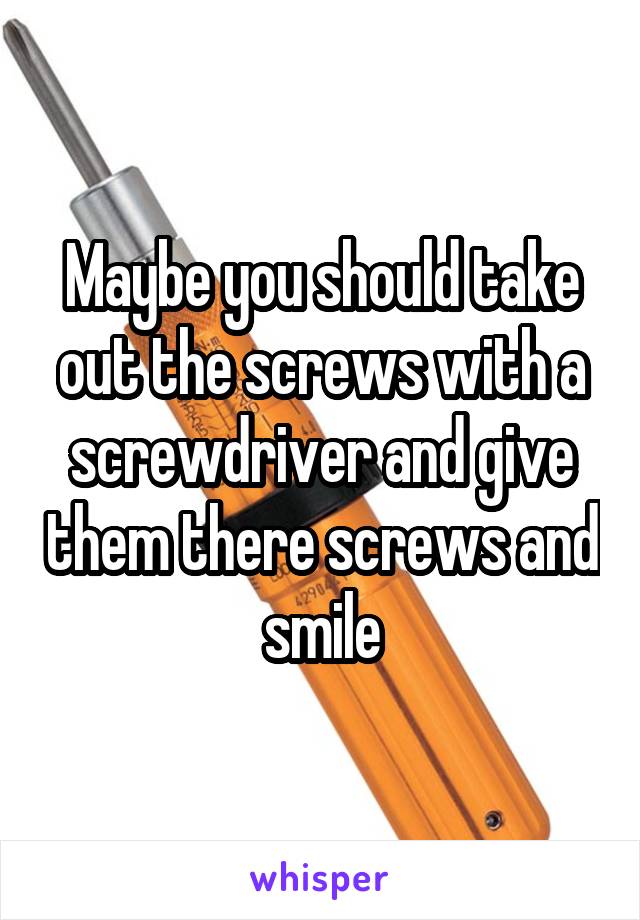 Maybe you should take out the screws with a screwdriver and give them there screws and smile