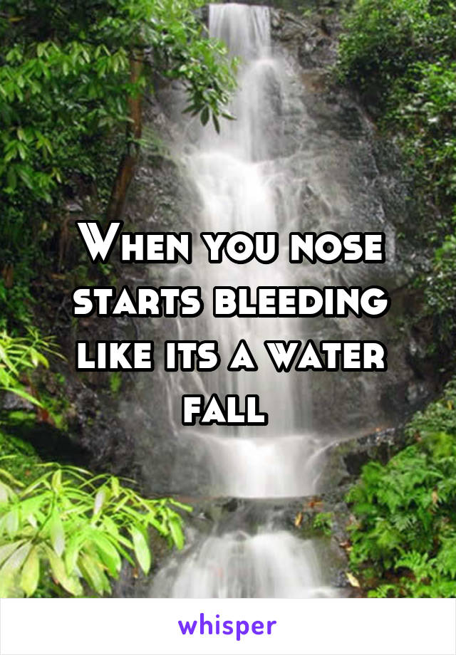 When you nose starts bleeding like its a water fall 