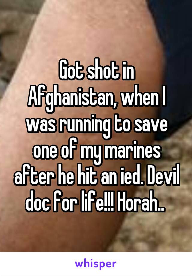 Got shot in Afghanistan, when I was running to save one of my marines after he hit an ied. Devil doc for life!!! Horah.. 