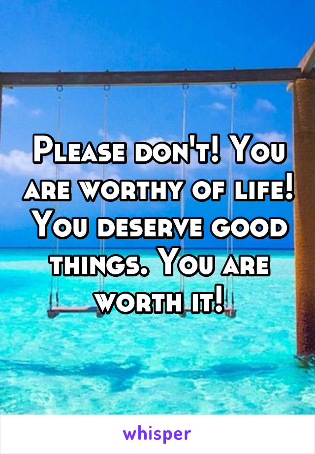 Please don't! You are worthy of life! You deserve good things. You are worth it!