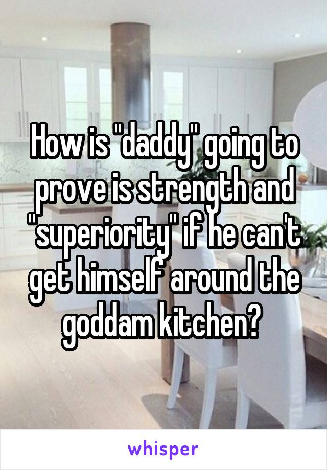 How is "daddy" going to prove is strength and "superiority" if he can't get himself around the goddam kitchen? 