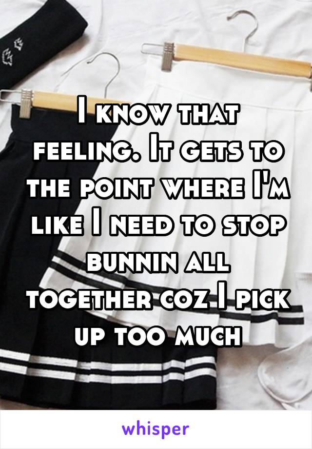 I know that feeling. It gets to the point where I'm like I need to stop bunnin all together coz I pick up too much