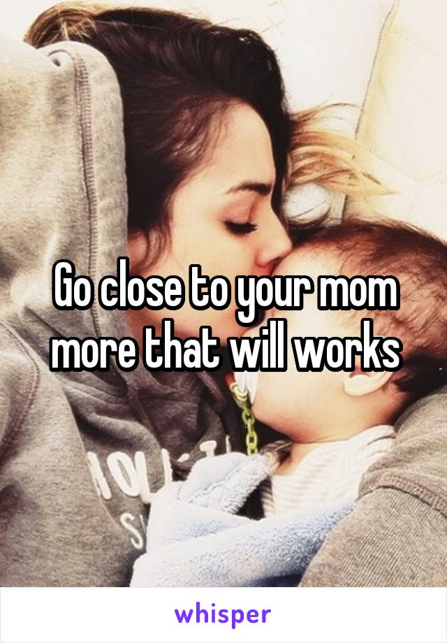 Go close to your mom more that will works