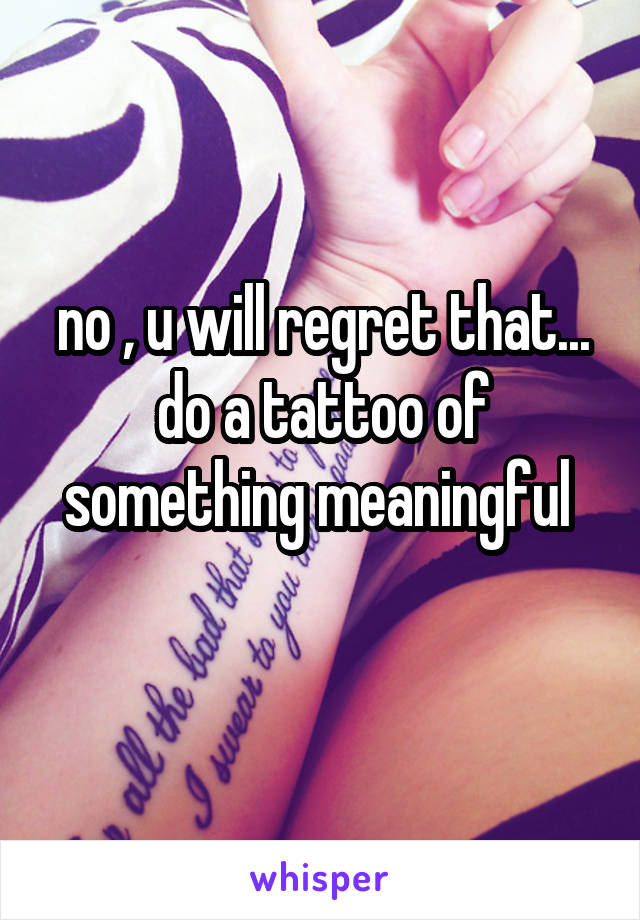 no , u will regret that... do a tattoo of something meaningful 
