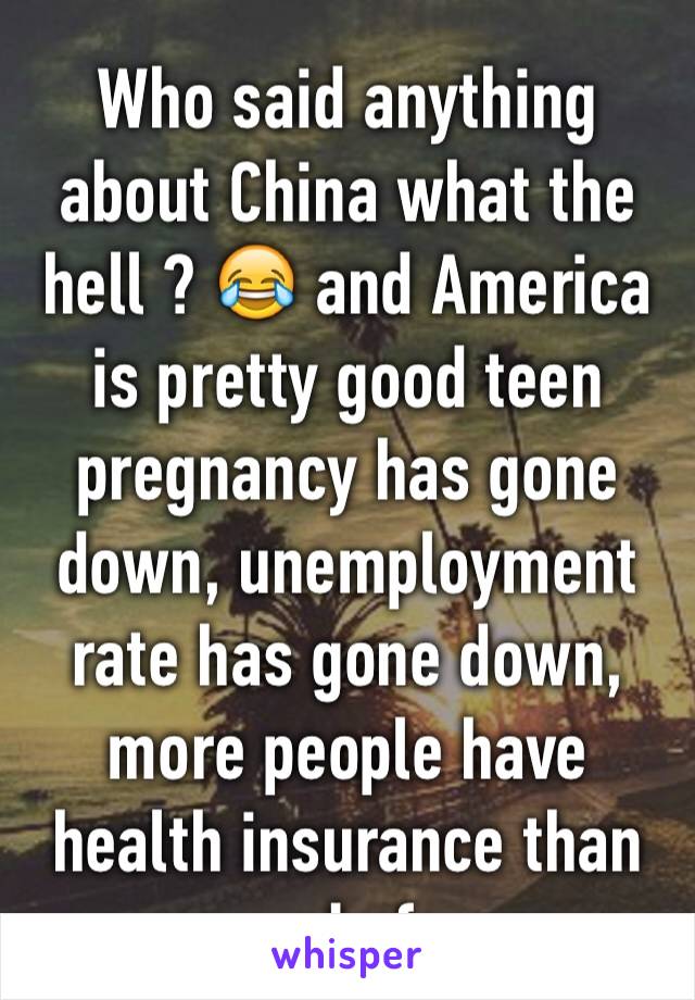 Who said anything about China what the hell ? 😂 and America is pretty good teen pregnancy has gone down, unemployment rate has gone down, more people have health insurance than ever before 