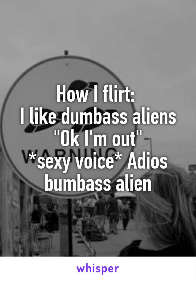 How I flirt: 
I like dumbass aliens
"Ok I'm out"
*sexy voice* Adios bumbass alien
