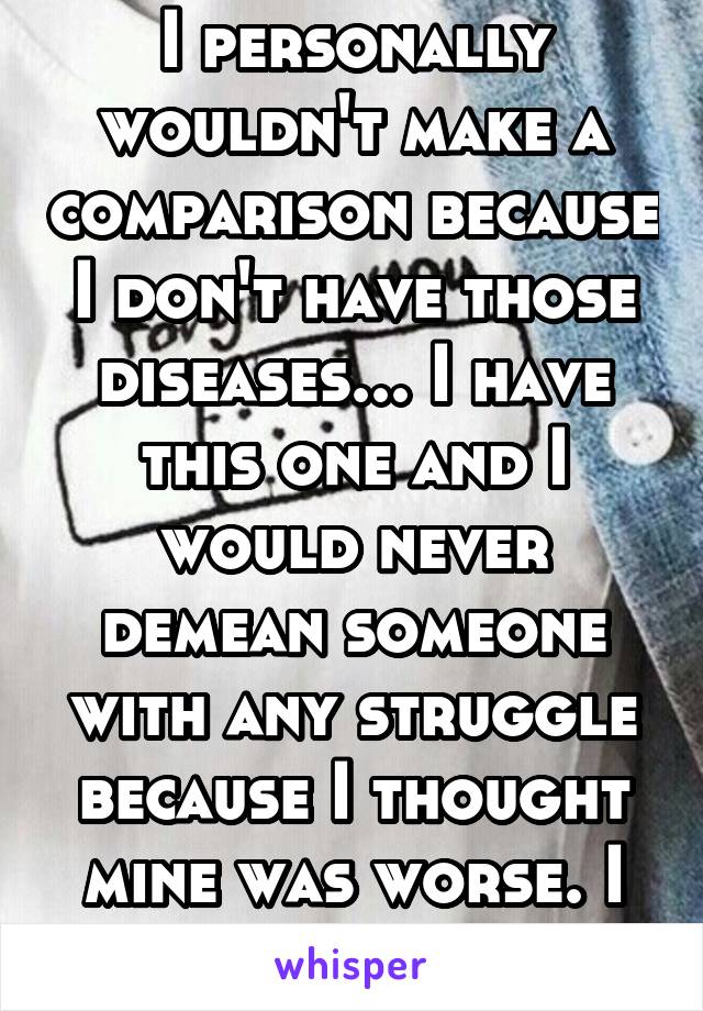 I personally wouldn't make a comparison because I don't have those diseases... I have this one and I would never demean someone with any struggle because I thought mine was worse. I can never know