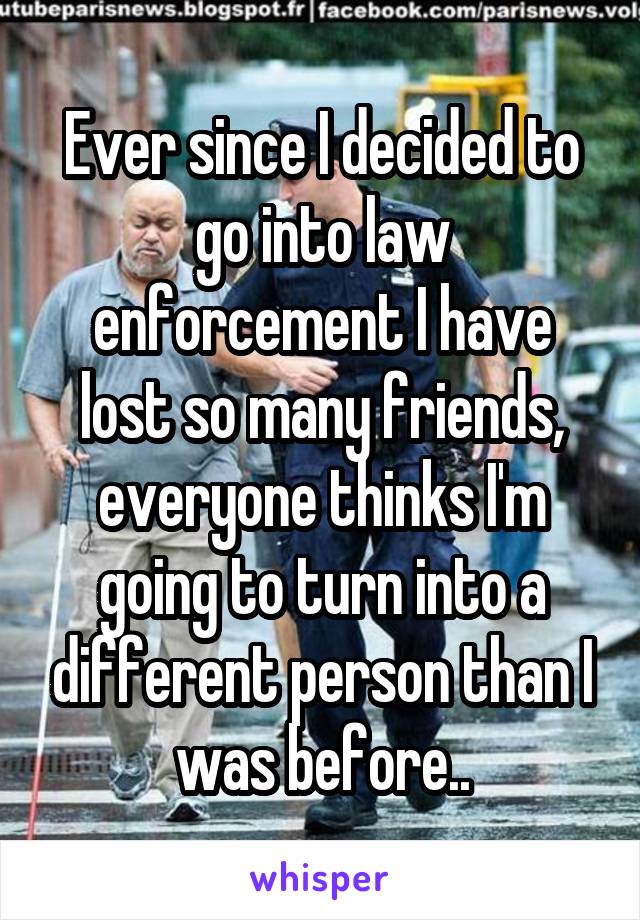 Ever since I decided to go into law enforcement I have lost so many friends, everyone thinks I'm going to turn into a different person than I was before..